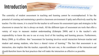 Introduction
The centrality of student assessment in teaching and learning cannot be overemphasised. It has the
potential of creating and maintaining a positive classroom environment if aptly and effectively used by the
teacher. For this reason, it is crucial for the teacher to self-assess his assessment types and strategies in the
classroom to ensure he/ she is always on track. All the different types of assessment are tools that offer a
variety of ways to measure student understanding (Edutopia 2008) and it is the teacher’s sole
responsibility to know the one to use at every level of the teaching and learning process. Furthermore,
Berry (2008, p. 6) affirms that “assessment for learning involves social interaction between teacher and
student and among students, who have a shared vision of learning.” The fact that assessment is an
interaction, also implies that the teacher, especially the new one, is the coordinator of the interaction and
should therefore know the best practices that will make the interaction as effective as possible.
 