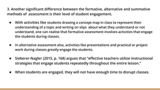 3. Another significant difference between the formative, alternative and summative
methods of assessment is their level of student engagement.
● With activities like students drawing a concept map in class to represent their
understanding of a topic and writing on slips about what they understand or not
understand, one can realise that formative assessment involves activities that engage
the students during classes.
● In alternative assessment also, activities like presentations and practical or project
work during classes greatly engage the students.
● Sieberer-Nagler (2015, p. 168) argues that “effective teachers utilize instructional
strategies that engage students repeatedly throughout the entire lesson.”
● When students are engaged, they will not have enough time to disrupt classes.
 
