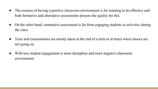 ● The essence of having a positive classroom environment is for learning to be effective and
both formative and alternative assessments possess the quality for this.
● On the other hand, summative assessment is far from engaging students in activities during
the class.
● Tests and examinations are mostly taken at the end of a term or at times when classes are
not going on.
● With less student engagement is more disruption and more negative classroom
environment.
 