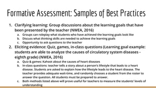 Formative Assessment: Samples of Best Practices
1. Clarifying learning: Group discussions about the learning goals that have
been presented by the teacher (NWEA, 2016)
a. Groups can roleplay what students who have achieved the learning goals look like
b. Discuss what thinking skills are needed to achieve the learning goals
c. Opportunity to ask questions to the teacher
2. Eliciting evidence: Quiz, games, in-class questions (Learning goal example:
students are able to analyze the causes of circulatory system diseases -
eighth grade) (NWEA, 2016)
a. Quiz & games: Kahoot about the causes of heart diseases
b. In-class questions: teacher tells a story about a person’s lifestyle that leads to a heart
disease. Students are asked to explain how the lifestyle leads to the heart disease. The
teacher provides adequate wait-time, and randomly chooses a student from the roster to
answer the question. All students must be prepared to answer.
c. Both methods listed above will prove useful for teachers to measure the students’ levels of
understanding
 