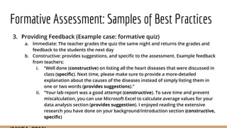 Formative Assessment: Samples of Best Practices
3. Providing Feedback (Example case: formative quiz)
a. Immediate: The teacher grades the quiz the same night and returns the grades and
feedback to the students the next day
b. Constructive: provides suggestions, and specific to the assessment. Example feedback
from teachers:
i. “Well done (constructive) on listing all the heart diseases that were discussed in
class (specific). Next time, please make sure to provide a more-detailed
explanation about the causes of the diseases instead of simply listing them in
one or two words (provides suggestions).”
ii. “Your lab report was a good attempt (constructive). To save time and prevent
miscalculation, you can use Microsoft Excel to calculate average values for your
data analysis section (provides suggestion). I enjoyed reading the extensive
research you have done on your background/introduction section (constructive,
specific)
 