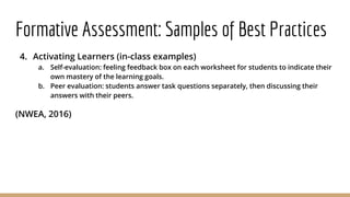 Formative Assessment: Samples of Best Practices
4. Activating Learners (in-class examples)
a. Self-evaluation: feeling feedback box on each worksheet for students to indicate their
own mastery of the learning goals.
b. Peer evaluation: students answer task questions separately, then discussing their
answers with their peers.
(NWEA, 2016)
 