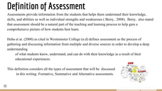 Definition of Assessment
Assessments provide information from the students that helps them understand their knowledge,
skills, and abilities as well as individual strengths and weaknesses ( Berry, 2008). Berry, also stated
that assessment should be a natural part of the teaching and learning process to help gain a
comprehensive picture of how students best learn.
Huba et at. (2000) as cited in Westminster College (n.d) defines assessment as the process of
gathering and discussing information from multiple and diverse sources in order to develop a deep
understanding
of what students know, understand, and can do with their knowledge as a result of their
educational experiences.
This definition considers all the types of assessment that will be discussed
in this writing: Formative, Summative and Alternative assessments.
 