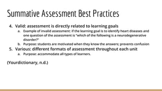 Summative Assessment Best Practices
4. Valid: assessment is directly related to learning goals
a. Example of invalid assessment: if the learning goal is to identify heart diseases and
one question of the assessment is “which of the following is a neurodegenerative
disorder?”
b. Purpose: students are motivated when they know the answers; prevents confusion
5. Various: different formats of assessment throughout each unit
a. Purpose: accommodate all types of learners.
(Yourdictionary, n.d.)
 