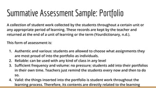 Summative Assessment Sample: Portfolio
A collection of student work collected by the students throughout a certain unit or
any appropriate period of learning. These records are kept by the teacher and
returned at the end of a unit of learning or the term (Yourdictionary, n.d.).
This form of assessment is:
1. Authentic and various: students are allowed to choose what assignments they
are most proud of into the portfolio as individuals.
2. Reliable: can be used with any kind of class in any level
3. Sufficient frequency and volume: no pressure; students add into their portfolios
in their own time. Teachers just remind the students every now and then to do
so.
4. Valid: the things inserted into the portfolio is student work throughout the
learning process. Therefore, its contents are directly related to the learning
 