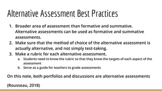 Alternative Assessment Best Practices
1. Broader area of assessment than formative and summative.
Alternative assessments can be used as formative and summative
assessments.
2. Make sure that the method of choice of the alternative assessment is
actually alternative, and not simply test-taking.
3. Make a rubric for each alternative assessment.
a. Students need to know the rubric so that they know the targets of each aspect of the
assessment
b. Serve as a guide for teachers to grade assessments
On this note, both portfolios and discussions are alternative assessments
(Rousseau, 2018)
 