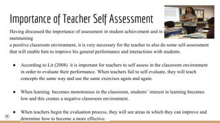 Importance of Teacher Self Assessment
Having discussed the importance of assessment in student achievement and in creating and
maintaining
a positive classroom environment, it is very necessary for the teacher to also do some self-assessment
that will enable him to improve his general performance and interactions with students.
● According to Lit (2008) it is important for teachers to self assess in the classroom environment
in order to evaluate their performance. When teachers fail to self evaluate, they will teach
concepts the same way and use the same exercises again and again.
● When learning becomes monotonous in the classroom, students’ interest in learning becomes
low and this creates a negative classroom environment.
● When teachers begin the evaluation process, they will see areas in which they can improve and
determine how to become a more effective.
 