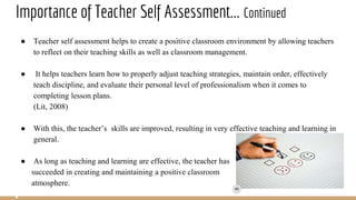 Importance of Teacher Self Assessment... Continued
● Teacher self assessment helps to create a positive classroom environment by allowing teachers
to reflect on their teaching skills as well as classroom management.
● It helps teachers learn how to properly adjust teaching strategies, maintain order, effectively
teach discipline, and evaluate their personal level of professionalism when it comes to
completing lesson plans.
(Lit, 2008)
● With this, the teacher’s skills are improved, resulting in very effective teaching and learning in
general.
● As long as teaching and learning are effective, the teacher has
succeeded in creating and maintaining a positive classroom
atmosphere.
 