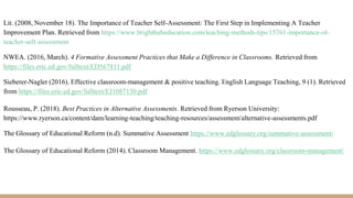 Lit. (2008, November 18). The Importance of Teacher Self-Assessment: The First Step in Implementing A Teacher
Improvement Plan. Retrieved from https://www.brighthubeducation.com/teaching-methods-tips/15761-importance-of-
teacher-self-assessment
NWEA. (2016, March). 4 Formative Assessment Practices that Make a Difference in Classrooms. Retrieved from
https://files.eric.ed.gov/fulltext/ED567811.pdf
Sieberer-Nagler (2016). Effective classroom-management & positive teaching. English Language Teaching, 9 (1). Retrieved
from https://files.eric.ed.gov/fulltext/EJ1087130.pdf
Rousseau, P. (2018). Best Practices in Alternative Assessments. Retrieved from Ryerson University:
https://www.ryerson.ca/content/dam/learning-teaching/teaching-resources/assessment/alternative-assessments.pdf
The Glossary of Educational Reform (n.d). Summative Assessment https://www.edglossary.org/summative-assessment/
The Glossary of Educational Reform (2014). Classroom Management. https://www.edglossary.org/classroom-management/
 