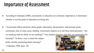 Importance of Assessment
● According to Edutopia (2008), assessments in education are extremely important as it determines
whether or not the goals of education are being met.
● “Assessment affects decisions about grades, placement, advancement, instructional needs,
curriculum, and, in some cases, funding. Assessment inspires us to ask these hard questions: "Are
we teaching what we think we are teaching?" "Are students learning what they are supposed to be
learning?" "Is there a way to teach the subject
better, thereby promoting better learning?"
( Edutopia, 2008, para. 10)
 
