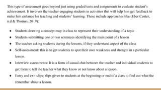 This type of assessment goes beyond just using graded tests and assignments to evaluate student’s
achievement. It involves the teacher engaging students in activities that will help him get feedback to
make him enhance his teaching and students’ learning. These include approaches like (Eber Center,
n.d & Thomas, 2019):
● Students drawing a concept map in class to represent their understanding of a topic
● Students submitting one or two sentences identifying the main point of a lesson
● The teacher asking students during the lessons, if they understand aspect of the class
● Self-assessment: this is to get students to spot their own weakness and strength in a particular
lesson.
● Interview assessments: It is a form of casual chat between the teacher and individual students to
get them to tell the teacher what they know or not know about a lesson.
● Entry and exit slips: slips given to students at the beginning or end of a class to find out what the
remember about a lesson.
 