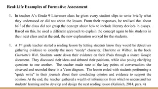 Real-Life Examples of Formative Assessment
1. In teacher A’s Grade 9 Literature class he gives every student slips to write briefly what
they understood or did not about the lesson. From their responses, he realised that about
half of the class did not grasp the concept about how to include literary devices in essays.
Based on this, he used a different approach to explain the concept again to his students in
their next class and at the end, the new explanation worked for the students.
1. A 3rd grade teacher started a reading lesson by letting students know they would be detectives
gathering evidence to identify the more "needy" character, Charlotte or Wilbur, in the book
Charlotte's Web. Students wrote down their evidence on their iPads through a shared Google
document. They discussed their ideas and debated their positions, while also posing clarifying
questions to one another. The teacher made note of the key points of conversations she
observed and recorded these in a Venn diagram. The lesson ended with students performing a
"quick write" in their journals about their concluding opinion and evidence to support the
opinion. At the end, the teacher gathered a wealth of information from which to understand her
students' learning and to develop and design the next reading lesson (Kalinich, 2014, para. 4)
 