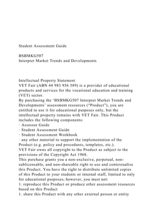 Student Assessment Guide
BSBMKG507
Interpret Market Trends and Developments
Intellectual Property Statement
VET Fair (ABN 44 983 956 589) is a provider of educational
products and services for the vocational education and training
(VET) sector.
By purchasing the ‘BSBMKG507 Interpret Market Trends and
Developments’ assessment resources (“Product”), you are
entitled to use it for educational purposes only, but the
intellectual property remains with VET Fair. This Product
includes the following components:
· Assessor Guide
· Student Assessment Guide
· Student Assessment Workbook
· any other material to support the implementation of the
Product (e.g. policy and procedures, templates, etc.).
VET Fair owns all copyright to the Product as subject to the
provisions of the Copyright Act 1968.
This purchase grants you a non-exclusive, perpetual, non-
sublicensable, and non-shareable right to use and contextualise
this Product. You have the right to distribute unlimited copies
of this Product to your students or internal staff, limited to only
for educational purposes; however, you must not:
1. reproduce this Product or produce other assessment resources
based on this Product
1. share this Product with any other external person or entity
 