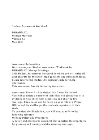 Student Assessment Workbook
BSBADM502
Manage Meetings
Version 4.0
May 2017
Assessment Information
Welcome to your Student Assessment Workbook for
BSBADM502 Manage Meetings.
This Student Assessment Workbook is where you will write all
your answers for the knowledge questions and simulation tasks.
Please refer to the Student Assessment Guide for more
information.
This assessment has the following two events:
Assessment Event 2 – Simulation: My Career Unlimited
You will complete a number of tasks that will provide us with
evidence of your skills with organising and chairing two
meetings. These tasks will be based on your role as a Project
Officer and the challenges that students experience in their
study.
To complete the Simulation, you will need to refer to the
following resource:
Meeting Policy and Procedures
A policy and procedures document that specifies the procedures
for planning and running and documenting meetings.
 