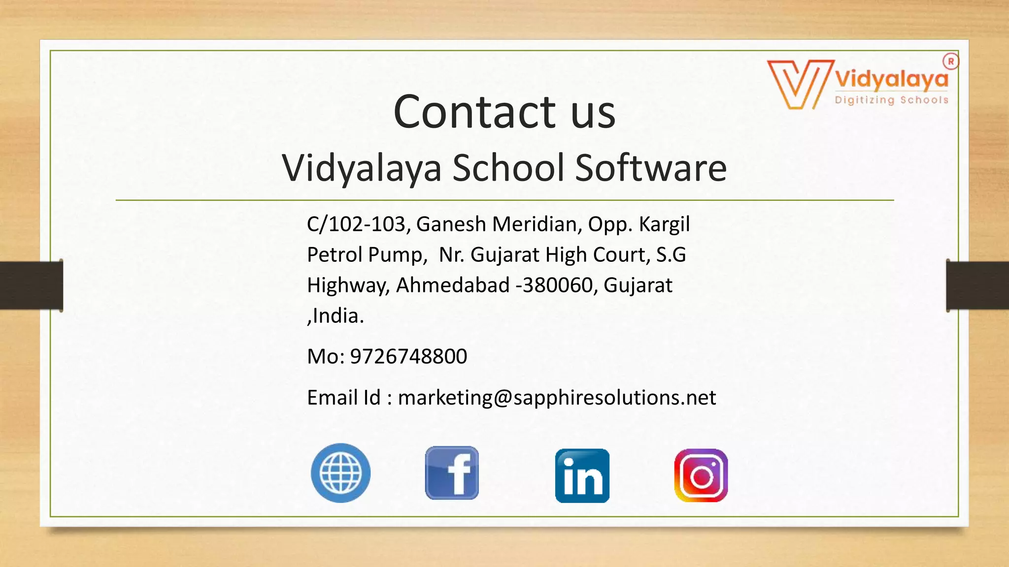 Contact us
Vidyalaya School Software
C/102-103, Ganesh Meridian, Opp. Kargil
Petrol Pump, Nr. Gujarat High Court, S.G
Highway, Ahmedabad -380060, Gujarat
,India.
Mo: 9726748800
Email Id : marketing@sapphiresolutions.net
 