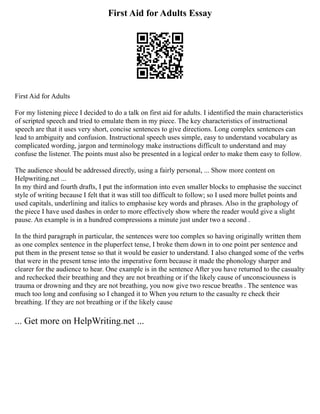 First Aid for Adults Essay
First Aid for Adults
For my listening piece I decided to do a talk on first aid for adults. I identified the main characteristics
of scripted speech and tried to emulate them in my piece. The key characteristics of instructional
speech are that it uses very short, concise sentences to give directions. Long complex sentences can
lead to ambiguity and confusion. Instructional speech uses simple, easy to understand vocabulary as
complicated wording, jargon and terminology make instructions difficult to understand and may
confuse the listener. The points must also be presented in a logical order to make them easy to follow.
The audience should be addressed directly, using a fairly personal, ... Show more content on
Helpwriting.net ...
In my third and fourth drafts, I put the information into even smaller blocks to emphasise the succinct
style of writing because I felt that it was still too difficult to follow; so I used more bullet points and
used capitals, underlining and italics to emphasise key words and phrases. Also in the graphology of
the piece I have used dashes in order to more effectively show where the reader would give a slight
pause. An example is in a hundred compressions a minute just under two a second .
In the third paragraph in particular, the sentences were too complex so having originally written them
as one complex sentence in the pluperfect tense, I broke them down in to one point per sentence and
put them in the present tense so that it would be easier to understand. I also changed some of the verbs
that were in the present tense into the imperative form because it made the phonology sharper and
clearer for the audience to hear. One example is in the sentence After you have returned to the casualty
and rechecked their breathing and they are not breathing or if the likely cause of unconsciousness is
trauma or drowning and they are not breathing, you now give two rescue breaths . The sentence was
much too long and confusing so I changed it to When you return to the casualty re check their
breathing. If they are not breathing or if the likely cause
... Get more on HelpWriting.net ...
 