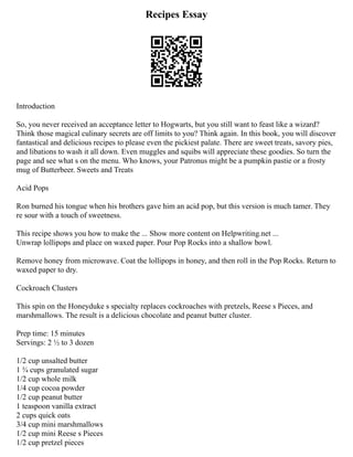 Recipes Essay
Introduction
So, you never received an acceptance letter to Hogwarts, but you still want to feast like a wizard?
Think those magical culinary secrets are off limits to you? Think again. In this book, you will discover
fantastical and delicious recipes to please even the pickiest palate. There are sweet treats, savory pies,
and libations to wash it all down. Even muggles and squibs will appreciate these goodies. So turn the
page and see what s on the menu. Who knows, your Patronus might be a pumpkin pastie or a frosty
mug of Butterbeer. Sweets and Treats
Acid Pops
Ron burned his tongue when his brothers gave him an acid pop, but this version is much tamer. They
re sour with a touch of sweetness.
This recipe shows you how to make the ... Show more content on Helpwriting.net ...
Unwrap lollipops and place on waxed paper. Pour Pop Rocks into a shallow bowl.
Remove honey from microwave. Coat the lollipops in honey, and then roll in the Pop Rocks. Return to
waxed paper to dry.
Cockroach Clusters
This spin on the Honeyduke s specialty replaces cockroaches with pretzels, Reese s Pieces, and
marshmallows. The result is a delicious chocolate and peanut butter cluster.
Prep time: 15 minutes
Servings: 2 ½ to 3 dozen
1/2 cup unsalted butter
1 ¾ cups granulated sugar
1/2 cup whole milk
1/4 cup cocoa powder
1/2 cup peanut butter
1 teaspoon vanilla extract
2 cups quick oats
3/4 cup mini marshmallows
1/2 cup mini Reese s Pieces
1/2 cup pretzel pieces
 