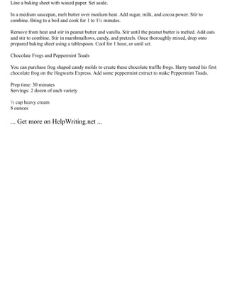 Line a baking sheet with waxed paper. Set aside.
In a medium saucepan, melt butter over medium heat. Add sugar, milk, and cocoa power. Stir to
combine. Bring to a boil and cook for 1 to 1½ minutes.
Remove from heat and stir in peanut butter and vanilla. Stir until the peanut butter is melted. Add oats
and stir to combine. Stir in marshmallows, candy, and pretzels. Once thoroughly mixed, drop onto
prepared baking sheet using a tablespoon. Cool for 1 hour, or until set.
Chocolate Frogs and Peppermint Toads
You can purchase frog shaped candy molds to create these chocolate truffle frogs. Harry tasted his first
chocolate frog on the Hogwarts Express. Add some peppermint extract to make Peppermint Toads.
Prep time: 30 minutes
Servings: 2 dozen of each variety
½ cup heavy cream
8 ounces
... Get more on HelpWriting.net ...
 