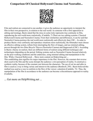 Comparison Of Classical Hollywood Cinema And Neorealist...
Film and realism are connected to one another; it gives the audience an opportunity to interpret the
film in their own perspective, in relation to the real world. As someone with a firm opposition to
editing and montage, Bazin stated that the mise en scène truly represents true continuity in film,
reproducing the real world more realistically. (Cardullo, 7) There are two editing systems: Classical
Hollywood Cinema and Neorealist Cinema. From their similarities and differences, it can be said that
Neorealist Cinema portrays the real world more realistically and effectively than CHC... In order to
produce Bazin s true continuity and reproduce situations more realistically, the filmmaker must choose
an effective editing system, refrain from interrupting the flow of images, and use minimal editing,
proven through the two films Bicycle Thieves (Neorealist Cinema) and Stagecoach (CHC). According
to Bazin s theory on realism, there are different forms of realism using different techniques and
technologies depending on the period. Editing systems such as Neorealist Cinema focused relatively
on the poor working conditions and the underclass, using minimal editing and manipulation to the
film. While, Classical Hollywood ... Show more content on Helpwriting.net ...
This establishing shot signifies his major importance in the film. However, the constant shot reverse
shots used in the film and the scene disrupts the audience s own perception of reality. It constructs a
synthetic reality, because of the constant cuts between the characters. The use of cut ins and edits in
film is used as a way to bring variety and interest to the audience (Bordwell, 295) . Bazin believed this
method was used as a way to conform to the flow of the viewer s attention (Cardullo, 7)1. Thus, the
manipulation of the film in accordance to the audience can become a discontinuous approach to reality
(Cardullo,
... Get more on HelpWriting.net ...
 