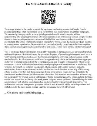 The Media And Its Effects On Society
These days, sexism in the media is one of the top issues confronting women in Canada. Female
political candidates often experience a toxic environment that can adversely affect their campaigns.
The constantly changing media scene regularly permits harmful remarks to exist without
responsibility. The under representation of women in media is an all inclusive wonder. Despite the fact
that there have been improvements, women still fall behind men in numerical representation in
government. The sexual orientation depiction studies have recorded that the media have been careless
in reacting to sex equalization. Women are either overlooked totally or are lessened to imperceptible
status through under representation in innovative and basic ... Show more content on Helpwriting.net
...
This is not to say that all information conveyed by the media is heterogeneous, as unreasonable talk is
additionally present. Be that as it may, the pervasive dispersal of prevailing philosophies holds on as a
worry among minority populations, as their voices are regularly oppressed and disregarded inside
standard media. Social movements, which can be approximately characterized as cognizant aggregate
endeavors to change some parts of the social request, are hard to depict with accuracy. Major social
movements contain inside themselves numerous subgroupings which may contrast in vital ways. The
women s movement, for instance, incorporates liberal, radical and Marxist women s activists,
ecofeminists, lesbian separatists and the individuals who view lesbianism as one way of life among
others; in spite of the fact that these groupings debate about various issues, they do concede to the
fundamental need to enhance the circumstance of women. The women s movement has been working
for social equity for women along a wide range of fronts, including legislative issues, culture, the mass
media, law, instruction, wellbeing, the work power, religion, nature and home. Consolidating the battle
against sexism with a battle against prejudice has turned out to be progressively imperative. The
authoritative structure incorporates groups of each size and from each locale, including national and
global ones. In the mass media, women s activist writers and the work of women s
... Get more on HelpWriting.net ...
 