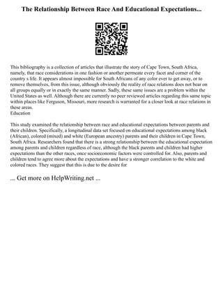 The Relationship Between Race And Educational Expectations...
This bibliography is a collection of articles that illustrate the story of Cape Town, South Africa,
namely, that race considerations in one fashion or another permeate every facet and corner of the
country s life. It appears almost impossible for South Africans of any color ever to get away, or to
remove themselves, from this issue, although obviously the reality of race relations does not bear on
all groups equally or in exactly the same manner. Sadly, these same issues are a problem within the
United States as well. Although there are currently no peer reviewed articles regarding this same topic
within places like Ferguson, Missouri, more research is warranted for a closer look at race relations in
these areas.
Education
This study examined the relationship between race and educational expectations between parents and
their children. Specifically, a longitudinal data set focused on educational expectations among black
(African), colored (mixed) and white (European ancestry) parents and their children in Cape Town,
South Africa. Researchers found that there is a strong relationship between the educational expectation
among parents and children regardless of race, although the black parents and children had higher
expectations than the other races, once socioeconomic factors were controlled for. Also, parents and
children tend to agree more about the expectations and have a stronger correlation to the white and
colored races. They suggest that this is due to the desire for
... Get more on HelpWriting.net ...
 