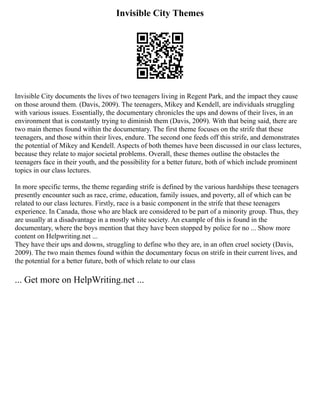 Invisible City Themes
Invisible City documents the lives of two teenagers living in Regent Park, and the impact they cause
on those around them. (Davis, 2009). The teenagers, Mikey and Kendell, are individuals struggling
with various issues. Essentially, the documentary chronicles the ups and downs of their lives, in an
environment that is constantly trying to diminish them (Davis, 2009). With that being said, there are
two main themes found within the documentary. The first theme focuses on the strife that these
teenagers, and those within their lives, endure. The second one feeds off this strife, and demonstrates
the potential of Mikey and Kendell. Aspects of both themes have been discussed in our class lectures,
because they relate to major societal problems. Overall, these themes outline the obstacles the
teenagers face in their youth, and the possibility for a better future, both of which include prominent
topics in our class lectures.
In more specific terms, the theme regarding strife is defined by the various hardships these teenagers
presently encounter such as race, crime, education, family issues, and poverty, all of which can be
related to our class lectures. Firstly, race is a basic component in the strife that these teenagers
experience. In Canada, those who are black are considered to be part of a minority group. Thus, they
are usually at a disadvantage in a mostly white society. An example of this is found in the
documentary, where the boys mention that they have been stopped by police for no ... Show more
content on Helpwriting.net ...
They have their ups and downs, struggling to define who they are, in an often cruel society (Davis,
2009). The two main themes found within the documentary focus on strife in their current lives, and
the potential for a better future, both of which relate to our class
... Get more on HelpWriting.net ...
 