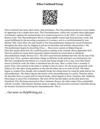 Elisa Confused Essay
Elisa Confused Like many short stories, John Steinbeck s The Chrysanthemums deceives most readers
by appearing to be a simple short story. The Chrysanthemums, which only occupies about eight pages
in textbooks, captures the emotional pain of a woman trying to live in the 1930 s. As critic Stanley
Renner wrote, The Chrysanthemums shows a strong capable woman kept from personal, social, and
sexual fulfillment by the prevailing conception of a woman s role in a world dominated by men
(Renner 306). Elisa Allen, the only female in The Chrysanthemums displays her sexual frustrations
throughout the short story by slipping in and out of masculine and feminine characteristics. The
Chrysanthemums begins by describing Elisa s ... Show more content on Helpwriting.net ...
Elisa then speaks about how she would be good at working in the orchards. Henry apparently feels
Elisa has spoken too much about masculine subjects because he resorts back to calling the
chrysanthemums simply flowers (221). This first scene between husband and wife sets the tone of the
entire story. Elisa s gestures and actions change as different words and topics are mentioned to her.
She feel s unimportant and inferior as a woman and strong enough to be a man. Soon after Henry
leaves to finish he work, the tinker is introduced into the story. Here is where Elisa s sexuality is
tested. Elisa s first reaction to the tinker is similar to that of a man s, for she resists giving him work
(Marcus 56). She show strong qualities as she tells the tinker she as no work for him. The tinker
begins to weaken Elisa, though, and eventually breaks her strong stance by using her pride and joy her
chrysanthemums. The tinker captures the beauty of the chrysanthemums in a poetic, feminine nature.
He describes them as a quick puff of colored smoke, which appeals to Elisa s feminine side. Suddenly,
Elisa begins to unveil her womanliness. She tears off her hat and shakes out her dark pretty hair
(Steinbeck 224). By being interested in Elisa s feminine flowers, the tinker makes Elisa comfortable
with her sexuality. Allowing her feminine nature to appear, Elisa becomes emotional vulnerable during
the business transaction involving her chrysanthemums. This is
... Get more on HelpWriting.net ...
 
