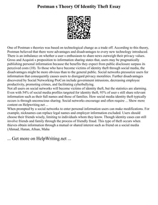 Postman s Theory Of Identity Theft Essay
One of Postman s theories was based on technological change as a trade off. According to this theory,
Postman believed that there were advantages and disadvantages to every new technology introduced.
There is an imbalance on whether a user s enthusiasm to share news outweigh their privacy values.
Gross and Acquisti s proposition to information sharing states that, users may be pragmatically
publishing personal information because the benefits they expect from public disclosure surpass its
perceived costs (10). To those who have become victims of identity theft through social media, the
disadvantages might be more obvious than to the general public. Social networks pressurize users for
information that consequently causes users to disregard privacy moralities. Further disadvantages
discovered by Social Networking ProCon include government intrusions, decreasing employee
productivity, promoting crimes, and facilitating cyberbullying.
Not all users on social networks will become victims of identity theft, but the statistics are alarming.
Even with 54% of social media profiles targeted for identity theft, 93% of user s still share relevant
information such as their full names and those of families. How social media identity theft typically
occurs is through unconscious sharing. Social networks encourage and often require ... Show more
content on Helpwriting.net ...
When prompted by a social networks to enter personal information users can make modifications. For
example, nicknames can replace legal names and employer information excluded. Users should
choose their friends wisely, limiting to individuals whom they know. Though identity cases can still
involve friends and family through the process of friendly fraud. This type of theft occurs when
thieves obtain information through a mutual or shared interest such as friend on a social media
(Ahmad, Hanan, Afnan, Maha
... Get more on HelpWriting.net ...
 