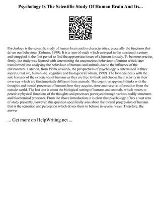 Psychology Is The Scientific Study Of Human Brain And Its...
Psychology is the scientific study of human brain and its characteristics, especially the functions that
drives our behaviour (Colman, 1999). It is a type of study which emerged in the nineteenth century
and struggled in the first period to find the appropriate issues of a human to study. To be more precise,
firstly, the study was focused with determining the unconscious behaviour of human which later
transformed into analysing the behaviour of humans and animals due to the influence of the
environment. Later on, from 1950s onwards, the perspectives of psychology is determined in three
aspects, that are, humanistic, cognitive and biological (Colman, 1999). The first one deals with the
sole features of the experience of humans as they are free to think and choose their activity in their
own way which are fundamentally different from animals. The cognitive approach thinks with the
thoughts and mental processes of humans how they acquire, store and receive information from the
outside world. The last one is about the biological setting of humans and animals, which means to
perceive physical functions of the thoughts and processes portrayed through various bodily structures
and biochemical processes. From the above introduction, it is clear that psychology offers a vast area
of study presently, however, this question specifically asks about the mental progression of humans
that is the sensation and perception which drives them to behave in several ways. Therefore, the
answer
... Get more on HelpWriting.net ...
 