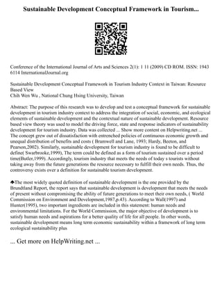 Sustainable Development Conceptual Framework in Tourism...
Conference of the International Journal of Arts and Sciences 2(1): 1 11 (2009) CD ROM. ISSN: 1943
6114 InternationalJournal.org
Sustainable Development Conceptual Framework in Tourism Industry Context in Taiwan: Resource
Based View
Chih Wen Wu , National Chung Hsing University, Taiwan
Abstract: The purpose of this research was to develop and test a conceptual framework for sustainable
development in tourism industry context to address the integration of social, economic, and ecological
elements of sustainable development and the contextual nature of sustainable development. Resource
based view theory was used to model the driving force, state and response indicators of sustainability
development for tourism industry. Data was collected ... Show more content on Helpwriting.net ...
The concept grew out of dissatisfaction with entrenched policies of continuous economic growth and
unequal distribution of benefits and costs ( Bramwell and Lane, 1993; Hardy, Beeton, and
Pearson,2002). Similarly, sustainable development for tourism industry is found to be difficult to
define( Swarbrooke,1999), The term could be defined as a form of tourism sustained over a period
time(Butler,1999). Accordingly, tourism industry that meets the needs of today s tourists without
taking away from the future generations the resource necessary to fulfill their own needs. Thus, the
controversy exists over a definition for sustainable tourism development.
The most widely quoted definition of sustainable development is the one provided by the
Brundtland Report, the report says that sustainable development is development that meets the needs
of present without compromising the ability of future generations to meet their own needs, ( World
Commission on Environment and Development,1987,p.43). According to Wall(1997) and
Hunter(1995), two important ingredients are included in this statement: human needs and
environmental limitations. For the World Commission, the major objective of development is to
satisfy human needs and aspirations for a better quality of life for all people. In other words,
sustainable development means long term economic sustainability within a framework of long term
ecological sustainability plus
... Get more on HelpWriting.net ...
 