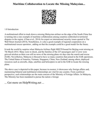 Maritime Collaboration to Locate the Missing Malaysian...
1.0 Introduction
A multinational effort to track down a missing Malaysian airliner on the edge of the South China Sea
is turning into a rare example of maritime collaboration among countries embroiled in territorial
disputes in the region. (Chun et al., 2014) An expert on international security issues quoted in The
Wall Street Journal (2014), Nonetheless, it s also a good example of regional cooperation on a
multinational rescue operation , adding on that the example could be a good model for the future.
It took the world by surprise when Malaysia Airlines flight MH370 bound for Beijing went missing on
7th March 2014. Many were in shock, and the families of the 227 passengers and 12 crew were
grieved stricken as there was still no news of the missing plane six days into the search and rescue
(SAR). Nevertheless, Malaysia is blessed to have so many countries that joined in the SAR operations.
The United States of America, Vietnam, Singapore, China, New Zealand, among others, deployed
resources such as aircrafts, ships, satellites and helicopters to aid in the SAR to locate the missing
plane.
The above case is depicted in this paper, because in essence, it showcases why foreign affairs and,
maintaining bilateral and multilateral relationships are vital for any country. From a political
perspective, such relationships are the main concern of the Ministry of Foreign Affairs. In Malaysia,
The Ministry has been mandated to pursue the nation s foreign
... Get more on HelpWriting.net ...
 