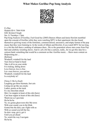 What Makes Gorillaz Pop Song Analysis
Cy Ray
Student ID #: 7064 9104
GSI: Kristen Clough
Sec. 8, Tuesdays 1 2pm
Pop Song Analysis of Gorillaz, Feel Good Inc (2005) Damon Albarn and Jamie Hewlett stumbled
upon the concept of Gorillaz while they were watching MTV in their apartment; the duo found
themselves growing weary of the formulaic, commercialized, uncreative, and empty format of the pop
music that they were listening to. In the words of Albarn and Hewlett, if you watch MTV for too long,
it s a bit like hell there s nothing of substance there...We re the generation whose stars come from Pop
Idol and celebrity wrestling shows. And it s all a bit like a cartoon, really...So we got this idea for a
cartoon band, something that would be a comment on that. Gorillaz music ... Show more content on
Helpwriting.net ...
[Refrain]
Windmill, windmill for the land
Turn forever hand in hand
Take it all in on your stride
It is ticking, falling down
Love forever, love is free
Let s turn forever, you and me
Windmill, windmill for the land
Is everybody in?
[Verse 2: De La Soul]
Laughing gas these hazmats, fast cats
Lining em up like ass cracks
Ladies, ponies at the track
It s my chocolate attack
Shit, I m steppin in heart of this shit (here)
Care bear reppin in heart of this shit (here)
Watch me as I gravitate
Ha ha ha ha
Yo, we gonna ghost town this Mo town
With your sound, you in the blink
Gonna bite the dust, can t fight with us
With yo sound you kill the Inc.
So don t stop, get it, get it
Until you jet ahead
Yo, watch the way I navigate
Ha ha ha
 