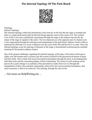 The Internal Topology Of The Park Bench
Topology:
Internal Topology:
The internal topology within this performance relies heavily on the fact that the stage is rounded and
there is a single park bench (split in half and facing opposite ways) in the centre of it. The cyclical
view of life is not only symbolically represented through the stage to the audience but also by the
nature of the stage in regards to the actors. The two characters as at the opposite end of a shared cycle
is also represented through the utilisation and manipulation of the park bench. Marion s book is able to
represent the shift that is to occur as Marion exits the cycle of her life and the Girl is to enter. Thus, the
internal topology as per the spacing of elements on the stage is instrumental in portraying the intended
meaning for the greatest audience impact.
One of the greatest challenges regarding the internal topology of this play is the notion of having an
eighty year old woman meet a sixteen year old version of herself as the preconceived notion of space
and time shifts. This is dealt with across the technical disciplines through the unity in developing their
individual roles and the contrasting display of their relationship. The notion of such meeting can be
perceived as quite strange to an audience when presented as reality however it is through the
manipulation of their roles and their relationship, achieved by the various technical disciplines, that
such occurrence is able to be achieved. This meeting, through the roles of the
... Get more on HelpWriting.net ...
 