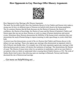 How Opponents to Gay Marriage Offer Illusory Arguments
How Opponent to Gay Marriage offer Illusory Arguments
The book The Invisible Gorilla: How Our Intuitions Deceive Us by Chabris and Simons truly makes a
strong case for how six different types of illusions (or beliefs) truly disserve the human population.
The six common illusions that the book discusses are the illusion of memory, the illusion of
confidence, the illusion of knowledge, the illusion of cause and the illusion of potential. Chabris and
Simon argue that one can see these illusions at work in a range of human interactions and current
events. Sometimes these illusions demonstrate the fallibility of the human mind; sometimes they just
demonstrate the need of human beings to impose meaning or order upon things or events which lack
both.
A current issue that demonstrates several of the six illusions that Chabris and Simons discuss is the
debate over gay marriage. Those who oppose gay marriage often demonstrate an argument which is
full of illusory and shoddy ideas. For example, one of the main arguments against gay marriage is that
allowing homosexuals to marry will destroy the institution of marriage. This demonstrates the illusion
of cause. The illusion of cause arises when we see patterns in randomness, and we are most likely to
see patterns when we think we understand what is causing them (Chabris Simons, p.155). The work of
Stanley Kurtz tried to prove that allowing same sex marriage in Denmark, Norway and Sweden
decreased the rate of heterosexual marriage
... Get more on HelpWriting.net ...
 
