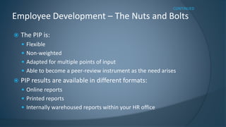 The PIP is: 
Flexible 
Non-weighted 
Adapted for multiple points of input 
Able to become a peer-review instrument as the need arises 
PIP results are available in different formats: 
Online reports 
Printed reports 
Internally warehoused reports within your HR office 
Employee Development –The Nuts and Bolts 
CONTINUED  