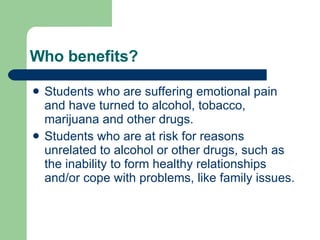 Who benefits?  Students who are suffering emotional pain and have turned to alcohol, tobacco, marijuana and other drugs.  Students who are at risk for reasons unrelated to alcohol or other drugs, such as the inability to form healthy relationships and/or cope with problems, like family issues. 