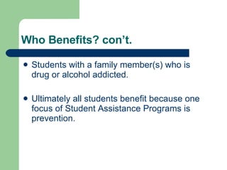 Who Benefits? con’t. Students with a family member(s) who is drug or alcohol addicted.  Ultimately all students benefit because one focus of Student Assistance Programs is prevention. 