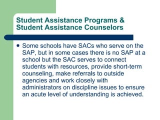 Student Assistance Programs & Student Assistance Counselors Some schools have SACs who serve on the SAP, but in some cases there is no SAP at a school but the SAC serves to connect students with resources, provide short-term counseling, make referrals to outside agencies and work closely with administrators on discipline issues to ensure an acute level of understanding is achieved.  