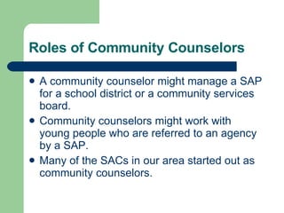 Roles of Community Counselors A community counselor might manage a SAP for a school district or a community services board. Community counselors might work with young people who are referred to an agency by a SAP.  Many of the SACs in our area started out as community counselors. 