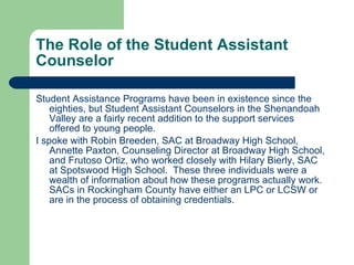 The Role of the Student Assistant Counselor Student Assistance Programs have been in existence since the eighties, but Student Assistant Counselors in the Shenandoah Valley are a fairly recent addition to the support services offered to young people.  I spoke with Robin Breeden, SAC at Broadway High School, Annette Paxton, Counseling Director at Broadway High School, and Frutoso Ortiz, who worked closely with Hilary Bierly, SAC at Spotswood High School.  These three individuals were a wealth of information about how these programs actually work.  SACs in Rockingham County have either an LPC or LCSW or are in the process of obtaining credentials. 
