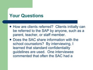 Your Questions How are clients referred?  Clients initially can be referred to the SAP by anyone, such as a parent, teacher, or staff member.  Does the SAC share information with the school counselors?  By interviewing, I learned that standard confidentiality guidelines are used.  One interviewee commented that often the SAC had a  