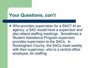 Your Questions, con’t  Who provides supervision for a SAC? At an agency, a SAC would have a supervisor and also attend staffing meetings.  Sometimes a Student Assistance Program supervisor provides supervision to the SACs.  In Rockingham County, the SACs meet weekly with their supervisor, who is a central office employee, for staffing.  