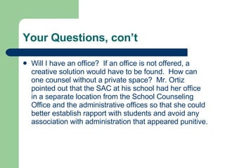 Your Questions, con’t Will I have an office?  If an office is not offered, a creative solution would have to be found.  How can one counsel without a private space?  Mr. Ortiz pointed out that the SAC at his school had her office in a separate location from the School Counseling Office and the administrative offices so that she could better establish rapport with students and avoid any association with administration that appeared punitive.  