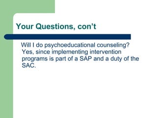 Your Questions, con’t  Will I do psychoeducational counseling?  Yes, since implementing intervention programs is part of a SAP and a duty of the SAC.  