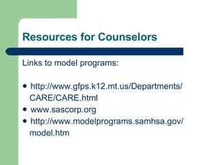 Resources for Counselors Links to model programs: http://www.gfps.k12.mt.us/Departments/ CARE/CARE.html www.sascorp.org http://www.modelprograms.samhsa.gov/ model.htm 