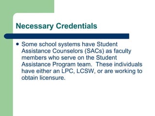 Necessary Credentials Some school systems have Student Assistance Counselors (SACs) as faculty members who serve on the Student Assistance Program team.  These individuals have either an LPC, LCSW, or are working to obtain licensure.  