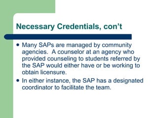 Necessary Credentials, con’t Many SAPs are managed by community agencies.  A counselor at an agency who provided counseling to students referred by the SAP would either have or be working to obtain licensure.  In either instance, the SAP has a designated coordinator to facilitate the team.  