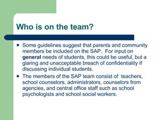 Who is on the team? Some guidelines suggest that parents and community members be included on the SAP.  For input on  general  needs of students, this could be useful, but a glaring and unacceptable breach of confidentiality if discussing individual students.  The members of the SAP team consist of  teachers, school counselors, administrators, counselors from agencies, and central office staff such as school psychologists and school social workers.  
