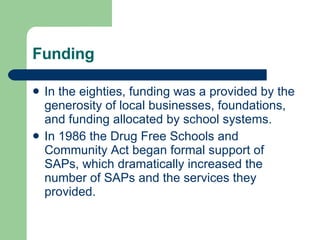 Funding In the eighties, funding was a provided by the generosity of local businesses, foundations, and funding allocated by school systems.  In 1986 the Drug Free Schools and Community Act began formal support of SAPs, which dramatically increased the number of SAPs and the services they provided.  
