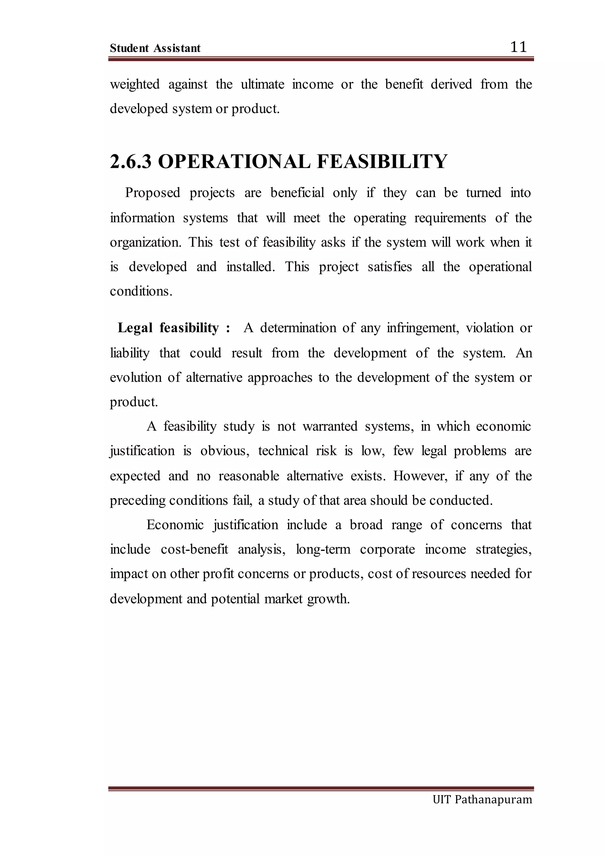 Student Assistant 11
UIT Pathanapuram
weighted against the ultimate income or the benefit derived from the
developed system or product.
2.6.3 OPERATIONAL FEASIBILITY
Proposed projects are beneficial only if they can be turned into
information systems that will meet the operating requirements of the
organization. This test of feasibility asks if the system will work when it
is developed and installed. This project satisfies all the operational
conditions.
Legal feasibility : A determination of any infringement, violation or
liability that could result from the development of the system. An
evolution of alternative approaches to the development of the system or
product.
A feasibility study is not warranted systems, in which economic
justification is obvious, technical risk is low, few legal problems are
expected and no reasonable alternative exists. However, if any of the
preceding conditions fail, a study of that area should be conducted.
Economic justification include a broad range of concerns that
include cost-benefit analysis, long-term corporate income strategies,
impact on other profit concerns or products, cost of resources needed for
development and potential market growth.
 